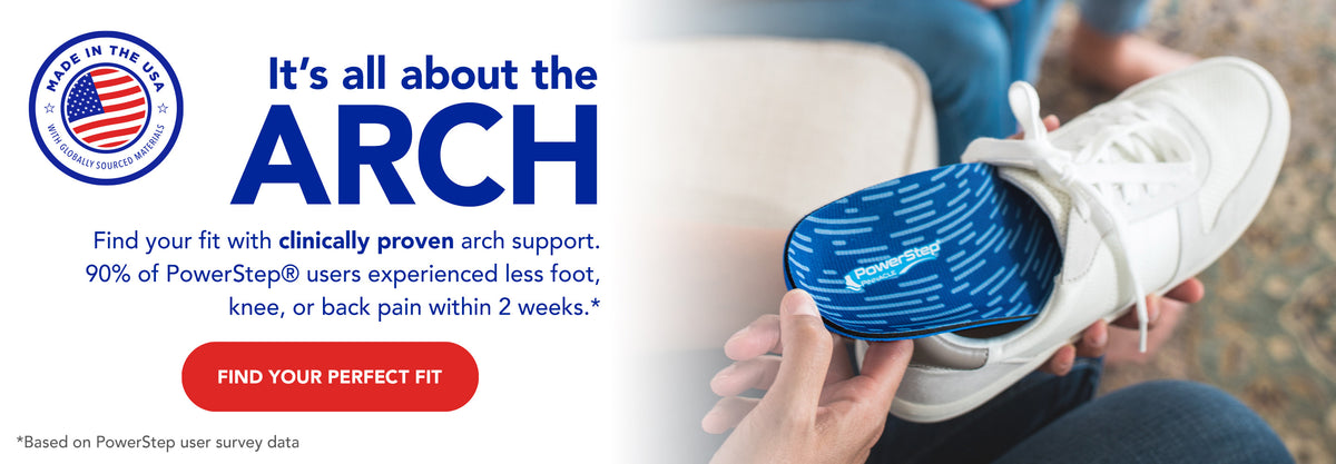Made in the USA with globally sourced materials. It's all about the arch. Find your fit with clinically proven arch support. 90% of PowerStep users experienced less foot, knee, or back pain within 2 weeks.* Find your perfect fit. *Based on PowerStep user survey data.